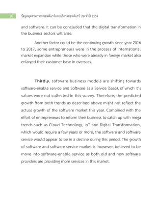ข้อมูลอุตสาหกรรมซอฟต์แวร์และบริการซอฟต์แวร์ ประจาปี 255916
and software. It can be concluded that the digital transformation in
the business sectors will arise.
Another factor could be the continuing growth since year 2016
to 2017, some entrepreneurs were in the process of international
market expansion while those who were already in foreign market also
enlarged their customer base in overseas.
Thirdly, software business models are shifting towards
software-enable service and Software as a Service (SaaS), of which it’s
values were not collected in this survey. Therefore, the predicted
growth from both trends as described above might not reflect the
actual growth of the software market this year. Combined with the
effort of entrepreneurs to reform their business to catch up with mega
trends such as Cloud Technology, IoT and Digital Transformation,
which would require a few years or more, the software and software
service would appear to be in a decline during this period. The growth
of software and software service market is, however, believed to be
move into software-enable service as both old and new software
providers are providing more services in this market.
 