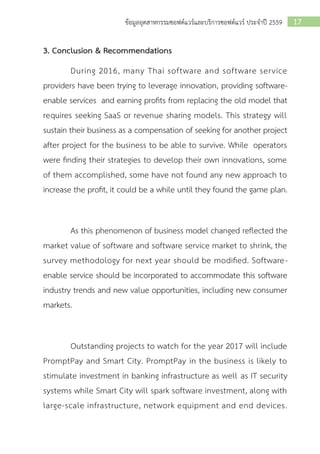 17ข้อมูลอุตสาหกรรมซอฟต์แวร์และบริการซอฟต์แวร์ ประจาปี 2559
3. Conclusion & Recommendations
During 2016, many Thai software and software service
providers have been trying to leverage innovation, providing software-
enable services and earning profits from replacing the old model that
requires seeking SaaS or revenue sharing models. This strategy will
sustain their business as a compensation of seeking for another project
after project for the business to be able to survive. While operators
were finding their strategies to develop their own innovations, some
of them accomplished, some have not found any new approach to
increase the profit, it could be a while until they found the game plan.
As this phenomenon of business model changed reflected the
market value of software and software service market to shrink, the
survey methodology for next year should be modified. Software-
enable service should be incorporated to accommodate this software
industry trends and new value opportunities, including new consumer
markets.
Outstanding projects to watch for the year 2017 will include
PromptPay and Smart City. PromptPay in the business is likely to
stimulate investment in banking infrastructure as well as IT security
systems while Smart City will spark software investment, along with
large-scale infrastructure, network equipment and end devices.
 