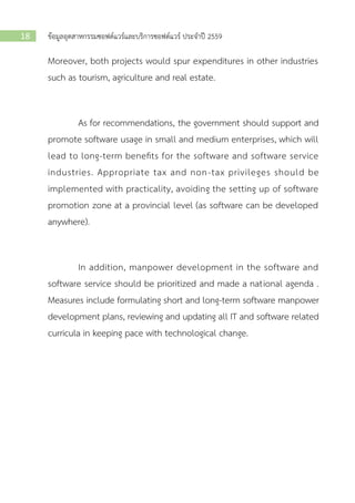ข้อมูลอุตสาหกรรมซอฟต์แวร์และบริการซอฟต์แวร์ ประจาปี 255918
Moreover, both projects would spur expenditures in other industries
such as tourism, agriculture and real estate.
As for recommendations, the government should support and
promote software usage in small and medium enterprises, which will
lead to long-term benefits for the software and software service
industries. Appropriate tax and non-tax privileges should be
implemented with practicality, avoiding the setting up of software
promotion zone at a provincial level (as software can be developed
anywhere).
In addition, manpower development in the software and
software service should be prioritized and made a national agenda .
Measures include formulating short and long-term software manpower
development plans, reviewing and updating all IT and software related
curricula in keeping pace with technological change.
 
