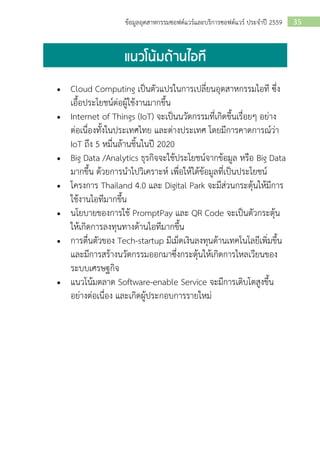 35ข้อมูลอุตสาหกรรมซอฟต์แวร์และบริการซอฟต์แวร์ ประจาปี 2559
• Cloud Computing เป็นตัวแปรในการเปลี่ยนอุตสาหกรรมไอที ซึ่ง
เอื้อประโยชน์ต่อผู้ใช้งานมากขึ้น
• Internet of Things (IoT) จะเป็นนวัตกรรมที่เกิดขึ้นเรื่อยๆ อย่าง
ต่อเนื่องทั้งในประเทศไทย และต่างประเทศ โดยมีการคาดการณ์ว่า
IoT ถึง 5 หมื่นล้านชิ้นในปี 2020
• Big Data /Analytics ธุรกิจจะใช้ประโยชน์จากข้อมูล หรือ Big Data
มากขึ้น ด้วยการนาไปวิเคราะห์ เพื่อให้ได้ข้อมูลที่เป็นประโยชน์
• โครงการ Thailand 4.0 และ Digital Park จะมีส่วนกระตุ้นให้มีการ
ใช้งานไอทีมากขึ้น
• นโยบายของการใช้ PromptPay และ QR Code จะเป็นตัวกระตุ้น
ให้เกิดการลงทุนทางด้านไอทีมากขึ้น
• การตื่นตัวของ Tech-startup มีเม็ดเงินลงทุนด้านเทคโนโลยีเพิ่มขึ้น
และมีการสร้างนวัตกรรมออกมาซึ่งกระตุ้นให้เกิดการไหลเวียนของ
ระบบเศรษฐกิจ
• แนวโน้มตลาด Software-enable Service จะมีการเติบโตสูงขึ้น
อย่างต่อเนื่อง และเกิดผู้ประกอบการรายใหม่
 