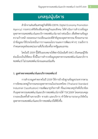 3ข้อมูลอุตสาหกรรมซอฟต์แวร์และบริการซอฟต์แวร์ ประจาปี 2559
สานักงานส่งเสริมเศรษฐกิจดิจิทัล (DEPA: Digital Economy Promotion
Agency) กระทรวงดิจิทัลเพื่อเศรษฐกิจและสังคม ได้ดาเนินการสารวจข้อมูล
อุตสาหกรรมซอฟต์แวร์และบริการซอฟต์แวร์มาอย่างต่อเนื่อง เพื่อติดตามข้อมูล
ความก้าวหน้า ตลอดจนการเปลี่ยนแปลงที่สาคัญของอุตสาหกรรม ซึ่งจะสามารถ
นาข้อมูลมาใช้ประโยชน์ในการวางแผนนโยบายและการพัฒนาต่างๆ รวมถึงการ
กาหนดกลยุทธ์ของหน่วยงานที่เกี่ยวข้องทั้งภาครัฐและเอกชน
โดยในปี 2559 นี้ได้รับมอบหมายให้สถาบันไอเอ็มซี (IMC) เป็นคณะผู้วิจัย
ต่อเนื่องเป็นปีที่สอง ทั้งนี้ในการสารวจข้อมูลอุตสาหกรรมซอฟต์แวร์และบริการ
ซอฟต์แวร์ ไม่รวมซอฟต์แวร์เกมและแอนิเมชั่น
1. มูลค่าตลาดซอฟต์แวร์และบริการซอฟต์แวร์
การสารวจมูลค่าตลาดในปี 2559 ใช้การอ้างอิงฐานข้อมูลประชากรตาม
การจัดหมวดหมู่กิจกรรมของอุตสาหกรรมในประเทศไทย (Thailand Standard
Industrial Classification) กรมพัฒนาธุรกิจการค้า ซึ่งแบ่งหมวดธุรกิจที่เกี่ยวข้อง
กับอุตสาหกรรมซอฟต์แวร์และบริการซอฟต์แวร์ภายใต้ TSIC2009 โดยครอบคลุม
รายละเอียดทั้งด้านขายปลีก ขายส่ง และบริการ ทาให้สามารถระบุบริษัทใน
อุตสาหกรรมซอฟต์แวร์และบริการซอฟต์แวร์ได้ดียิ่งขึ้น
 