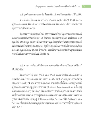5ข้อมูลอุตสาหกรรมซอฟต์แวร์และบริการซอฟต์แวร์ ประจาปี 2559
1.2 มูลค่าการส่งออกและนาเข้าซอฟต์แวร์และบริการซอฟต์แวร์ ปึ 2559
ด้านการส่งออกซอฟต์แวร์และบริการซอฟต์แวร์ในปี 2559 พบว่า
ผู้ประกอบการซอฟต์แวร์ในประเทศไทยส่งออกซอฟต์แวร์และบริการซอฟต์แวร์มี
มูลค่ารวม 3,714 ล้านบาท
ผลการสารวจ ยังพบว่า ในปี 2559 ประเทศไทย มีมูลค่าตลาดซอฟต์แวร์
และบริการซอฟต์แวร์นาเข้า 31,158 ล้านบาท ลดลงจากปี 2558 ราวร้อยละ 5.42
(มูลค่าปี 2558 อยู่ที่ 32,944 ล้านบาท) ส่วนมูลค่าซอฟต์แวร์และบริการซอฟต์แวร์
เพื่อการพัฒนาในองค์กร (In-House) อยู่ที่ 15,834 ล้านบาท เพิ่มขึ้นจากปีก่อนร้อย
ละ 6.25 (มูลค่าปีก่อน 14,903 ล้านบาท) และมีจานวนบุคลากรที่เป็นฐานการผลิต
ซอฟต์แวร์และบริการซอฟต์แวร์ 56,082 คน
1.3 คาดการณ์การเติบโตของตลาดซอฟต์แวร์และบริการซอฟต์แวร์
ปี 2560-2561
โดยคาดการณ์ว่าปี 2560 และ 2561 ตลาดซอฟต์แวร์และบริการ
ซอฟต์แวร์ของไทยจะมีการหดตัวลงราว 4-5% ต่อปี หรือมีมูลค่าการผลิตใน
ประเทศราว 48,124 และ 47,623 ล้านบาท ตามลาดับ ทั้งนี้เนื่องจากอยู่ในช่วงที่
ผู้ประกอบการกาลังปฏิรูปการทาธุรกิจ (Business Transformation) ครั้งใหญ่
ด้วยแรงกดดันจากรูปแบบหรือโมเดลในการดาเนินธุรกิจซอฟต์แวร์กาลัง
เปลี่ยนแปลงอย่างมาก ทาให้ผู้ประกอบการพยายามหาวิธีในการสร้างรายได้
รูปแบบใหม่ที่ยั่งยืน โดยมุ่งสู่ Software-enable Service หรือ Software as a
Service ที่มีทรัพย์สินทางปัญญาเป็นของตนเอง แต่กระบวนการนี้อาจจะต้องใช้
เวลา 1-3 ปี
 