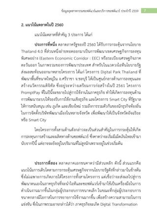 7ข้อมูลอุตสาหกรรมซอฟต์แวร์และบริการซอฟต์แวร์ ประจาปี 2559
2. แนวโน้มตลาดในปี 2560
แนวโน้มตลาดที่สาคัญ 3 ประการ ได้แก่
ประการที่หนึ่ง ตลาดภาครัฐของปี 2560 ได้รับการกระตุ้นจากนโยบาย
Thailand 4.0 ที่ส่วนหนึ่งถ่ายทอดออกมาเป็นการพัฒนาเขตเศรษฐกิจการลงทุน
พิเศษอย่าง (Eastern Economic Corridor : EEC) หรือระเบียงเศรษฐกิจภาค
ตะวันออก ในภาพรวมของการพัฒนาประเทศ สาหรับในแวดวงไอทีนโยบายรัฐ
ส่งผลสะท้อนออกมาหลายโครงการ ได้แก่ โครงการ Digital Park Thailand ที่
พัฒนาพื้นที่ขนาดใหญ่ใน อ.ศรีราชา จ.ชลบุรี ให้เป็นศูนย์กลางด้านการลงทุนและ
สร้างนวัตกรรมดิจิทัล ซึ่งอยู่ระหว่างเตรียมการก่อสร้างในปี 2561 โครงการ
PromptPay ที่ในปีนี้จะขยายไปสู่การใช้งานในภาคธุรกิจ ทาให้เกิดการลงทุนด้าน
การพัฒนาระบบให้รองรับการใช้งานเชิงธุรกิจ และโครงการ Smart City ที่รัฐบาล
ให้การสนับสนุน เช่น ภูเก็ต และเชียงใหม่ รวมถึงการรวมตัวกันของนักธุรกิจท้องถิ่น
ในการจัดตั้งบริษัทพัฒนาเมืองในหลายจังหวัด เพื่อพัฒนาให้เป็นจังหวัดอัจฉริยะ
หรือ Smart City
โดยโครงการทั้งสามด้านดังกล่าวจะเป็นส่วนสาคัญในการกระตุ้นให้เกิด
การลงทุนการสร้างและผลิตทางด้านซอฟต์แวร์ ซึ่งคาดว่าจะเริ่มมีเม็ดเงินไหลเข้ามา
นับจากปีนี้ แต่อาจจะยังอยู่ในปริมาณที่ไม่สูงนักเพราะอยู่ในช่วงเริ่มต้น
ประการที่สอง ตลาดภาคเอกชนคาดว่ามีส่วนหลัก ดังนี้ ส่วนแรกคือ
แนวโน้มการเติบโตตามการกระตุ้นเศรษฐกิจจากนโยบายรัฐดังที่กล่าวมาในข้างต้น
ซึ่งไม่เฉพาะการเกิดภายใต้โครงการทั้งสามโครงการ แต่เชื่อว่าจะส่งผลไปสู่การ
พัฒนาตนเองในภาคธุรกิจที่จะนาไอทีและซอฟต์แวร์เข้ามาใช้เป็นเครื่องมือในการ
ดาเนินงานมากขึ้นในกลุ่มผู้ประกอบการขนาดเล็ก ในขณะที่กลุ่มผู้ประกอบการ
ขนาดกลางมีโอกาสในการขยายการใช้งานมากขึ้น เพื่อสร้างความสามารถในการ
แข่งขัน ซึ่งในภาพรวมอาจกล่าวได้ว่า ภาคธุรกิจจะเกิด Digital Transformation
 