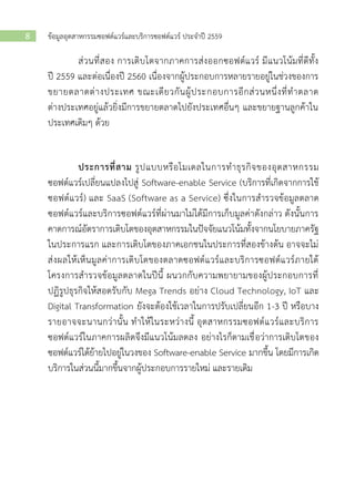 ข้อมูลอุตสาหกรรมซอฟต์แวร์และบริการซอฟต์แวร์ ประจาปี 25598
ส่วนที่สอง การเติบโตจากภาคการส่งออกซอฟต์แวร์ มีแนวโน้มที่ดีทั้ง
ปี 2559 และต่อเนื่องปี 2560 เนื่องจากผู้ประกอบการหลายรายอยู่ในช่วงของการ
ขยายตลาดต่างประเทศ ขณะเดียวกันผู้ประกอบการอีกส่วนหนึ่งที่ทาตลาด
ต่างประเทศอยู่แล้วยิ่งมีการขยายตลาดไปยังประเทศอื่นๆ และขยายฐานลูกค้าใน
ประเทศเดิมๆ ด้วย
ประการที่สาม รูปแบบหรือโมเดลในการทาธุรกิจของอุตสาหกรรม
ซอฟต์แวร์เปลี่ยนแปลงไปสู่ Software-enable Service (บริการที่เกิดจากการใช้
ซอฟต์แวร์) และ SaaS (Software as a Service) ซึ่งในการสารวจข้อมูลตลาด
ซอฟต์แวร์และบริการซอฟต์แวร์ที่ผ่านมาไม่ได้มีการเก็บมูลค่าดังกล่าว ดังนั้นการ
คาดการณ์อัตราการเติบโตของอุตสาหกรรมในปัจจัยแนวโน้มทั้งจากนโยบายภาครัฐ
ในประการแรก และการเติบโตของภาคเอกชนในประการที่สองข้างต้น อาจจะไม่
ส่งผลให้เห็นมูลค่าการเติบโตของตลาดซอฟต์แวร์และบริการซอฟต์แวร์ภายใต้
โครงการสารวจข้อมูลตลาดในปีนี้ ผนวกกับความพยายามของผู้ประกอบการที่
ปฏิรูปธุรกิจให้สอดรับกับ Mega Trends อย่าง Cloud Technology, IoT และ
Digital Transformation ยังจะต้องใช้เวลาในการปรับเปลี่ยนอีก 1-3 ปี หรือบาง
รายอาจจะนานกว่านั้น ทาให้ในระหว่างนี้ อุตสาหกรรมซอฟต์แวร์และบริการ
ซอฟต์แวร์ในภาคการผลิตจึงมีแนวโน้มลดลง อย่างไรก็ตามเชื่อว่าการเติบโตของ
ซอฟต์แวร์ได้ย้ายไปอยู่ในวงของ Software-enable Service มากขึ้น โดยมีการเกิด
บริการในส่วนนี้มากขึ้นจากผู้ประกอบการรายใหม่ และรายเดิม
 