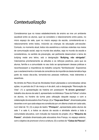 3
Contextualização
Consideramos que no nosso estabelecimento de ensino se vive um ambiente
saudável entre os alunos, quer se considere o relacionamento entre pares, no
micro espaço da sala, quer no macro espaço da escola, considerando-se o
relacionamento entre todos, incluindo as crianças da educação pré-escolar.
Contudo, no momento atual, todos nós assistimos a notícias violentas nos meios
de comunicação social, seja no mundo dos adultos, seja no mundo da escola e
considerámos, no sentido da prevenção, ser pertinente desenvolver o tema do
bullying neste ano letivo, sob a designação “Bullying, não obrigada!”.
Valorizámos prioritariamente as atitudes e os reforços positivos, para que os
alunos, família e a comunidade no seu todo se apropriassem dessas práticas e
reconhecessem a importância do trabalho conjunto “família/escola”. Esperamos
que o esclarecimento e tomada de consciência da importância desta temática faça
parte do nosso dia-a-dia, tornando-nos pessoas melhores, mais tolerantes e
assertivas.
No âmbito do Plano Anual de Atividades foram planeadas e concretizadas várias
ações, no período de 21 de março a 4 de abril, sob a designação “Renovação da
Vida”: (1) a apresentação da história em powerpoint “A árvore generosa”,
trabalho dos alunos da sala 5, apresentado na biblioteca “Casa do Folhas” a todos
os alunos, no horário da turma para utilização daquele espaço e com a
colaboração da educadora Ana França; (2) a “Caça aos Ovos”, dinamizada pelas
docentes e em que cada etapa era constituída por um dilema criado em cada sala,
num total de 10; (3) a peça de teatro “Pinóquio”, apresentada pelos alunos da
sala 1 e sala 4, a todos os alunos da escola e atividade aberta a toda a
comunidade educativa, com inclusão da mascote do projeto; (4) a “Máquina da
Poesia”, atividade dinamizada pela educadora Ana França, no espaço exterior,
com o objetivo de promover o livro e a leitura; (5) o sorteio do “Cabaz da Páscoa”,
 