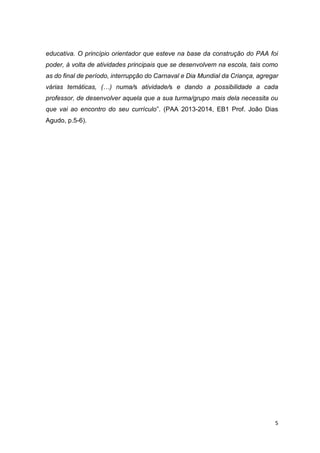 5
educativa. O princípio orientador que esteve na base da construção do PAA foi
poder, à volta de atividades principais que se desenvolvem na escola, tais como
as do final de período, interrupção do Carnaval e Dia Mundial da Criança, agregar
várias temáticas, (…) numa/s atividade/s e dando a possibilidade a cada
professor, de desenvolver aquela que a sua turma/grupo mais dela necessita ou
que vai ao encontro do seu currículo”. (PAA 2013-2014, EB1 Prof. João Dias
Agudo, p.5-6).
 