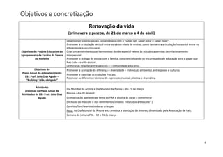 6
Objetivos e concretização
Renovação da vida
(primavera e páscoa, de 21 de março a 4 de abril)
Objetivos do Projeto Educativo do
Agrupamento de Escolas da Venda
do Pinheiro
Desenvolver valores sociais consentâneos com o “saber-ser, saber-estar e saber-fazer”.
Promover a articulação vertical entre os vários níveis de ensino, como também a articulação horizontal entre as
diferentes áreas curriculares.
Criar um ambiente escolar harmonioso dando especial relevo às atitudes assertivas de relacionamento
interpessoal.
Promover o diálogo da escola com a família, consciencializando os encarregados de educação para o papel que
lhes cabe na vida escolar.
Otimizar as relações entre a escola e a comunidade educativa.
Objetivos do
Plano Anual do estabelecimento
EB1 Prof. João Dias Agudo –
“Bullying? Não, obrigado”
Promover a aceitação da diferença e diversidade – individual, ambiental, entre povos e culturas.
Promover e valorizar as tradições Pascais.
Potenciar as diferentes técnicas de expressão musical, plástica e dramática.
Atividades
previstas no Plano Anual de
Atividades da EB1 Prof. João Dias
Agudo
Dia Mundial da Árvore e Dia Mundial da Poesia – dia 21 de março
Páscoa – dia 20 de abril
Dramatização apelando ao tema do PAA e alusiva às datas a comemorar
(inclusão da mascote e dos sentimentos/anseios “relatados à Mascote” )
Convívio/lanche entre todas as crianças.
Nota: no Dia Mundial da Árvore está prevista a plantação de árvores, dinamizada pela Associação de Pais.
Semana da Leitura PNL - 19 a 21 de março
 