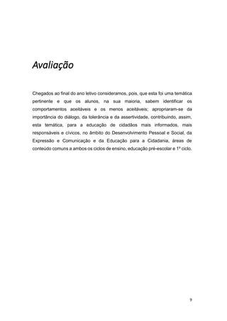 9
Avaliação
Chegados ao final do ano letivo consideramos, pois, que esta foi uma temática
pertinente e que os alunos, na sua maioria, sabem identificar os
comportamentos aceitáveis e os menos aceitáveis; apropriaram-se da
importância do diálogo, da tolerância e da assertividade, contribuindo, assim,
esta temática, para a educação de cidadãos mais informados, mais
responsáveis e cívicos, no âmbito do Desenvolvimento Pessoal e Social, da
Expressão e Comunicação e da Educação para a Cidadania, áreas de
conteúdo comuns a ambos os ciclos de ensino, educação pré-escolar e 1º ciclo.
 