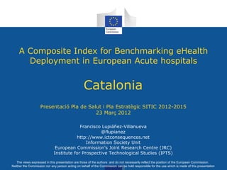 A Composite Index for Benchmarking eHealth
       Deployment in European Acute hospitals


                                                  Catalonia
                    Presentació Pla de Salut i Pla Estratègic SITIC 2012-2015
                                          23 Març 2012

                                          Francisco Lupiáñez-Villanueva
                                                   @flupianez
                                        http://www.ictconsequences.net
                                             Information Society Unit
                              European Commission's Joint Research Centre (JRC)
                             Institute for Prospective Technological Studies (IPTS)

   The views expressed in this presentation are those of the authors and do not necessarily reflect the position of the European Commission.
Neither the Commission nor any person acting on behalf of the Commission can be hold responsible for the use which is made of this presentation
 