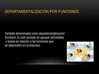 DEPARTAMENTALIZACIÓN POR FUNCIONES.
También denominada como departamentalización
funcional, la cual consiste en agrupar actividades
y tareas en relación a las funciones que
se desarrollan en la empresa.
 