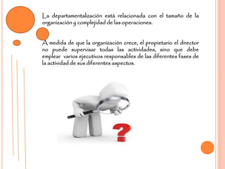 La departamentalización está relacionada con el tamaño de la
organización y complejidad de las operaciones.
A medida de que la organización crece, el propietario el director
no puede supervisar todas las actividades, sino que debe
emplear varios ejecutivos responsables de las diferentes fases de
la actividad de sus diferentes aspectos.
 