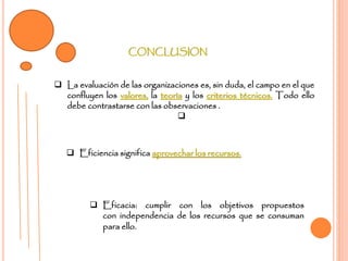CONCLUSION
 La evaluación de las organizaciones es, sin duda, el campo en el que
confluyen los valores, la teoría y los criterios técnicos. Todo ello
debe contrastarse con las observaciones .

 Eficiencia significa aprovechar los recursos.
 Eficacia: cumplir con los objetivos propuestos
con independencia de los recursos que se consuman
para ello.
 