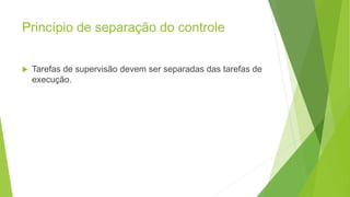 Princípio de separação do controle
 Tarefas de supervisão devem ser separadas das tarefas de
execução.
 