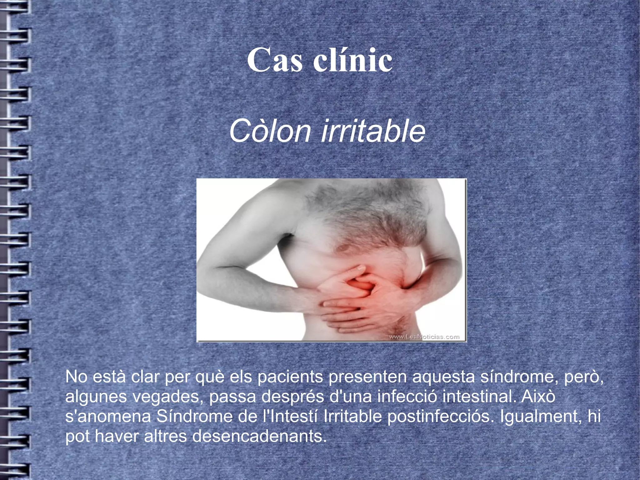 Cas clínic
No està clar per què els pacients presenten aquesta síndrome, però,
algunes vegades, passa després d'una infecció intestinal. Això
s'anomena Síndrome de l'Intestí Irritable postinfecciós. Igualment, hi
pot haver altres desencadenants.
Còlon irritable
 