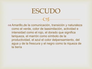 
 Amarillo,de la comunicación, transición y naturaleza
como el verde, color de laasimilación, actividad e
intensidad como el rojo, el dorado que significa
lariqueza, el marrón como símbolo de la
productividad, el azul el color delpensamiento, del
agua y de la frescura y el negro como la riqueza de
la tierra
ESCUDO
 