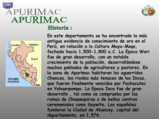 APURIMAC En este departamento se ha encontrado la más antigua evidencia de conocimiento de oro en el Perú, en relación a la Cultura Muyu-Moqo, fechada hacia 1,500-1,800 a.C. La Epoca Wari fue de gran desarrollo, con un notable crecimiento de la población, desarrollándose muchos poblados de agricultores y pastores. En la zona de Apurímac habitaron los aguerridos Chancas, los rivales más tenaces de los Incas, que fueron finalmente vencidos por Pachacutec en Yahuarpampa. La Epoca Inca fue de gran desarrollo , tal como se comprueba por las ruinas de Choquequiras o de bellos centros ceremoniales como Saywite. Los españoles fundaron la Ciudad de Abancay, capital del departamento, en 1,574. Historia :  