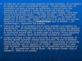 Al cabo de un cierto tiempo llegaron los dos hombres. El curandero se ocupó del joven tomándole el pulso.  -Pronto estará bien. El curandero se puso a fumar su cachimbo, y con el humo iba soplando por la cabeza y resto del cuerpo de Calixto, que permanecía echado en el emponado, sin poder hablar. Hizo tres veces la misma operación.  - Ya está curado. -¿Qué ha tenido? -preguntó el padre. -¿Qué ha sufrido mi hijito?... -la madre se pasea por el emponado. -Señor -se sentó y se dibujó una sonrisa irónica en el rostro-, fue el  chullachaqui  que le asustó.  -¿El chullachaqui? -repitieron los padres.  Fuera de casa, el curandero narró como sucedió. Los padres se asombraron.  -El chullachaqui es el diablo de la selva, les aparece a todas las personas que no creen en Dios, o no están bautizados, el muchacho estará bien, ya pasó todo el peligro. Al día siguiente relató a sus padres, igual como había narrado el curandero.  Luego se dirigió al lugar de lo ocurrido a recoger la escopeta. El terreno donde lucharon estaba todo revuelto. Al ave la estaban comiendo las hormigas y a un costado se encontraba un pequeño tronco podrido con un agujero en medio.  -Regresemos a casa -dijo el padre-. Ahora pensemos en los padrinos para bautizar a Cali.  -Si, los padrinos -dijo la Mujer. -No tengan miedo -dijo el maestro-. Sólo es un cuento. 
