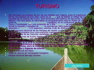 TURISMO Son famosas sus puestas de sol, de una bellaza casi mágica, pues el crepúsculo forma una especie de arco albo, único en el  país , que es debido al reflejo de los nevados de la cadena del Cusco. Este fenómeno atmosférico de denomina "Rayo Blanco". Por otra parte, la naturaleza es completamente vital en Madre de Dios, como la  Reserva natural de  Tambopata -Candamo , en la confluencia de los ríos La Torre y Tambopata, con una extensión de 5.500  hectáreas  de selva vírgen, en donde la riqueza y variedad de  aves  es asombrosa (600 especies),  mariposas  (900 especies) y  libélulas  (115 especies), plantas (más de 2000 especies). En el Santuario Nacional de las Pampas del Health vive el rarísimo  lobo de crin . Todo este ecosistema tuvo una evolución inalterable durante miles de años, originando una de las mayores variedades de flora y  fauna  del  mundo . La Plaza de Armas de Puerto Maldonado es muy bonita. Las principales  comunidades nativas  son: Amaralari, Arasaeri, Kisambaeri, Pukirieri, Sapiteri, Toyoeri, Wachipari, Arawak, Machiguenga y Pío-Mashko. Un dato curioso es que en un camino de la zona en la selva se puede leer un letrero colocado que dice: " Esta tierra pertenece a todos los peruanos, algunos ya han muerto, otros todavía vivimos, pero la mayoría, aún no han nacido ". Monumentos y lugares de interés  Parque Nacional del Manu  Reserva natural de Tambopata-Candamo  Parque nacional Bahuaja Sonene  siguiente 