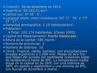 Creación:  26 de diciembre  de  1912 .  Superficie: 85.182,63 km².  Latitud sur: 9º 55´ 3".  Longitud oeste: entre meridianos 70º 37¨ 59" y 77º 22´ 27".  Densidad demográfica: 1,19 habitante/km².  Población:  Total: 102.174 habitantes. (Censo 2005)  Capital del Departamento:  Puerto Maldonado .  Altura de la capital: 186 msnm.  Número de provincias: 3.  Número de distritos: 10.  Clima: Tropical, cálido, húmedo, con precipitaciones anuales superiores a 1.000 mm. Masas de aire frío que llegan del sureste del  continente  ocasionan bajas de temperatura hasta de 8ºC. La temperatura media anual en la capital es de 26ºC con una máxima de 38ºC en agosto y septiembre y una mínima de 8ºC, con lluvias de diciembre a marzo.   