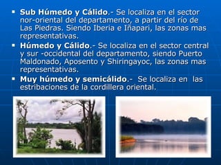 Sub Húmedo y Cálido .- Se localiza en el sector nor-oriental del departamento, a partir del río de Las Piedras. Siendo Iberia e Iñapari, las zonas mas representativas.  Húmedo y Cálido .- Se localiza en el sector central y sur -occidental del departamento, siendo Puerto Maldonado, Aposento y Shiringayoc, las zonas mas representativas. Muy húmedo y semicálido .-  Se localiza en  las estribaciones de la cordillera oriental. 