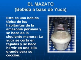 EL MAZATO (Bebida a base de Yuca) Esta es una bebida típica de los habitantes de la amazonia peruana y se hace de la siguiente manera: La yuca se corta en tajadas y se hace hervir en una olla grande para su cocción.   
