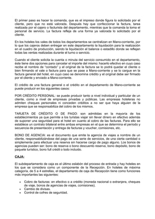 El primer paso es hacer la comanda, que es el impreso donde figura lo solicitado por el
cliente, pero que no está valorada. Después hay que confeccionar la factura, tarea
realizada por el cajero o facturista del departamento, mientras que la comanda la toma el
personal de servicio. La factura refleja de una forma ya valorada lo solicitado por el
cliente.

En los hoteles los vales de todos los departamentos se centralizan en Mano-corriente, por
lo que los cajeros deben entregar en este departamento la liquidación para la realización
en el cuadro de producción, siendo la liquidación el balance o estadillo donde se reflejan
todas las ventas realizadas durante el turno o servicio.

Cuando el cliente solicita la cuenta o minuta del servicio consumido en el departamento,
éste tiene dos opciones para cancelar el importe del mismo: hacerlo efectivo en cuyo caso
recibe el nombre de “contado” y el original de la factura se lo podrá quedar el cliente o
bien firmando el vale o factura para que se pase a Mano-corriente y se lo cargue en la
factura general del hotel, en cuyo caso se denomina crédito y el original debe ser firmado
por el cliente y enviado a Mano-corriente.

El crédito de una factura general o el crédito en el departamento de Mano-corriente se
puede producir en los siguientes casos:

POR CRÉDITO PERSONAL: se puede producir tanto a nivel individual y particular de un
cliente, como a nivel de empresas privadas y públicas. Las empresas hoteleras no
admiten cheques personales ni conceden créditos a no ser que haya alguien de la
empresa que se responsabiliza del cobro de los mismos.

TARJETA DE CRÉDITO O DE PAGO: son admitidas en la mayoría de los
establecimientos ya que permite a los turistas viajar sin llevar dinero en efectivo además
de suponer una seguridad para el hotel en cuanto al cobro de las facturas. Para ello se
establece un contrato bilateral entre ambas empresas en el que se determina el período y
secuencia de presentación y entrega de facturas y voucher, comisiones, etc.

BONO DE AGENCIA: es el documento que emite la agencia de viajes a nombre de un
cliente, responsabilizándose del pago de una serie de servicios, de una cierta cantidad o
simplemente para efectuar una reserva sin hacerse cargo de pago alguno. Los bonos de
agencias pueden ser: bono de reserva o bono descuento reserva, bono depósito, bono de
paquete turístico, bono full crédit o todo incluido.

CAJA:

El subdepartamento de caja es el último eslabón del proceso de entrada y hay hoteles en
los que se considera como un componente de la Recepción. En hoteles de máxima
categoría, de 5 a 4 estrellas, el departamento de caja de Recepción tiene como funciones
más importantes las siguientes:

   •   Cobro de facturas: en efectivo o a crédito (moneda nacional o extranjera, cheques
       de viaje, bonos de agencias de viajes, comisiones).
   •   Cambio de divisas.
   •   Control de cofres de seguridad.
 