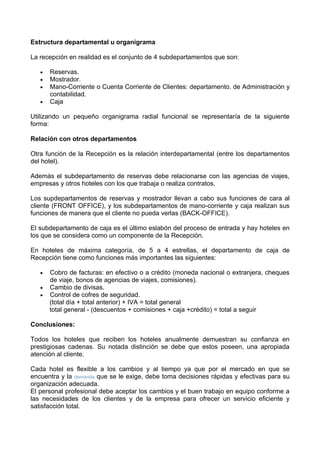 Estructura departamental u organigrama

La recepción en realidad es el conjunto de 4 subdepartamentos que son:

   •   Reservas.
   •   Mostrador.
   •   Mano-Corriente o Cuenta Corriente de Clientes: departamento. de Administración y
       contabilidad.
   •   Caja

Utilizando un pequeño organigrama radial funcional se representaría de la siguiente
forma:

Relación con otros departamentos

Otra función de la Recepción es la relación interdepartamental (entre los departamentos
del hotel).

Además el subdepartamento de reservas debe relacionarse con las agencias de viajes,
empresas y otros hoteles con los que trabaja o realiza contratos.

Los supdepartamentos de reservas y mostrador llevan a cabo sus funciones de cara al
cliente (FRONT OFFICE), y los subdepartamentos de mano-corriente y caja realizan sus
funciones de manera que el cliente no pueda verlas (BACK-OFFICE).

El subdepartamento de caja es el último eslabón del proceso de entrada y hay hoteles en
los que se considera como un componente de la Recepción.

En hoteles de máxima categoría, de 5 a 4 estrellas, el departamento de caja de
Recepción tiene como funciones más importantes las siguientes:

   •   Cobro de facturas: en efectivo o a crédito (moneda nacional o extranjera, cheques
       de viaje, bonos de agencias de viajes, comisiones).
   •   Cambio de divisas.
   •   Control de cofres de seguridad.
       (total día + total anterior) + IVA = total general
       total general - (descuentos + comisiones + caja +crédito) = total a seguir

Conclusiones:

Todos los hoteles que reciben los hoteles anualmente demuestran su confianza en
prestigiosas cadenas. Su notada distinción se debe que estos poseen, una apropiada
atención al cliente.

Cada hotel es flexible a los cambios y al tiempo ya que por el mercado en que se
encuentra y la demanda que se le exige, debe toma decisiones rápidas y efectivas para su
organización adecuada.
El personal profesional debe aceptar los cambios y el buen trabajo en equipo conforme a
las necesidades de los clientes y de la empresa para ofrecer un servicio eficiente y
satisfacción total.
 