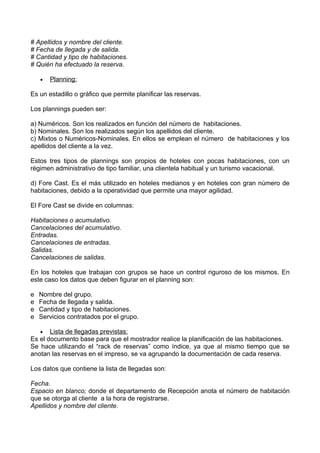 # Apellidos y nombre del cliente.
# Fecha de llegada y de salida.
# Cantidad y tipo de habitaciones.
# Quién ha efectuado la reserva.

    •   Planning:

Es un estadillo o gráfico que permite planificar las reservas.

Los plannings pueden ser:

a) Numéricos. Son los realizados en función del número de habitaciones.
b) Nominales. Son los realizados según los apellidos del cliente.
c) Mixtos o Numéricos-Nominales. En ellos se emplean el número de habitaciones y los
apellidos del cliente a la vez.

Estos tres tipos de plannings son propios de hoteles con pocas habitaciones, con un
régimen administrativo de tipo familiar, una clientela habitual y un turismo vacacional.

d) Fore Cast. Es el más utilizado en hoteles medianos y en hoteles con gran número de
habitaciones, debido a la operatividad que permite una mayor agilidad.

El Fore Cast se divide en columnas:

Habitaciones o acumulativo.
Cancelaciones del acumulativo.
Entradas.
Cancelaciones de entradas.
Salidas.
Cancelaciones de salidas.

En los hoteles que trabajan con grupos se hace un control riguroso de los mismos. En
este caso los datos que deben figurar en el planning son:

e   Nombre del grupo.
e   Fecha de llegada y salida.
e   Cantidad y tipo de habitaciones.
e   Servicios contratados por el grupo.

   • Lista de llegadas previstas:
Es el documento base para que el mostrador realice la planificación de las habitaciones.
Se hace utilizando el “rack de reservas” como índice, ya que al mismo tiempo que se
anotan las reservas en el impreso, se va agrupando la documentación de cada reserva.

Los datos que contiene la lista de llegadas son:

Fecha.
Espacio en blanco; donde el departamento de Recepción anota el número de habitación
que se otorga al cliente a la hora de registrarse.
Apellidos y nombre del cliente.
 
