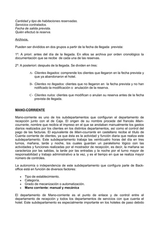Cantidad y tipo de habitaciones reservadas.
Servicios contratados.
Fecha de salida prevista.
Quién efectuó la reserva.

Archivos.

Pueden ser divididos en dos grupos a partir de la fecha de llegada prevista:

1º: A priori: antes del día de la llegada. En ellos se archiva por orden cronológico la
documentación que se recibe de cada una de las reservas.

2º: A posteriori: después de la llegada. Se dividen en tres:

            A- Clientes llegados: comprende los clientes que llegaron en la fecha prevista y
               que ya abandonaron el hotel.

            B- Clientes no llegados: clientes que no llegaron en la fecha prevista y no han
               notificado la modificación o anulación de la reserva.

            C- Clientes nulos: clientes que modifican o anulan su reserva antes de la fecha
               prevista de llegada.


MANO-CORRIENTE

Mano-corriente es uno de los subdepartamentos que configuran el departamento de
recepción junto con el de Caja. El origen de su nombre procede del francés Main-
courrante, nombre que recibía el impreso en el que se anotaban manualmente los gastos
diarios realizados por los clientes en los distintos departamentos, así como el control del
pago de las facturas. El equivalente de Main-courrante en castellano recibe el título de
Cuenta corriente de clientes, ya que ésta es la actividad y función diaria que realiza este
subdepartamento. Este subdepartamento trabaja las veinticuatro horas del día en tres
turnos, mañana, tarde y noche, los cuales guardan un paralelismo lógico con las
actividades y funciones realizadas por el mostrador de recepción, es decir, la mañana se
caracteriza por las salidas, la tarde por las entradas y la noche por el turno mayor de
responsabilidad y trabajo administrativo a la vez, y es el tiempo en que se realiza mayor
número de controles.

La autonomía o independencia de este subdepartamento que configura parte de Back-
office está en función de diversos factores:

   •   Tipo de establecimiento.
   •   Categoría.
   •   Grado de mecanización o automatización.
   •   Mano corriente: manual y mecánica

El departamento de Mano-corriente es el punto de enlace y de control entre el
departamento de recepción y todos los departamentos de servicios con que cuenta el
hotel. Este subdepartamento es especialmente importante en los hoteles de paso debido
 