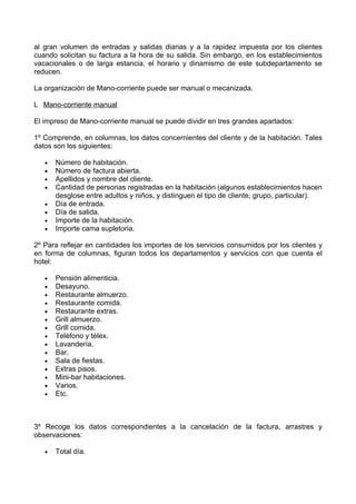 al gran volumen de entradas y salidas diarias y a la rapidez impuesta por los clientes
cuando solicitan su factura a la hora de su salida. Sin embargo, en los establecimientos
vacacionales o de larga estancia, el horario y dinamismo de este subdepartamento se
reducen.

La organización de Mano-corriente puede ser manual o mecanizada.

L Mano-corriente manual

El impreso de Mano-corriente manual se puede dividir en tres grandes apartados:

1º Comprende, en columnas, los datos concernientes del cliente y de la habitación. Tales
datos son los siguientes:

   •   Número de habitación.
   •   Número de factura abierta.
   •   Apellidos y nombre del cliente.
   •   Cantidad de personas registradas en la habitación (algunos establecimientos hacen
       desglose entre adultos y niños, y distinguen el tipo de cliente; grupo, particular).
   •   Día de entrada.
   •   Día de salida.
   •   Importe de la habitación.
   •   Importe cama supletoria.

2º Para reflejar en cantidades los importes de los servicios consumidos por los clientes y
en forma de columnas, figuran todos los departamentos y servicios con que cuenta el
hotel:

   •   Pensión alimenticia.
   •   Desayuno.
   •   Restaurante almuerzo.
   •   Restaurante comida.
   •   Restaurante extras.
   •   Grill almuerzo.
   •   Grill comida.
   •   Teléfono y télex.
   •   Lavandería.
   •   Bar.
   •   Sala de fiestas.
   •   Extras pisos.
   •   Mini-bar habitaciones.
   •   Varios.
   •   Etc.



3º Recoge los datos correspondientes a la cancelación de la factura, arrastres y
observaciones:

   •   Total día.
 