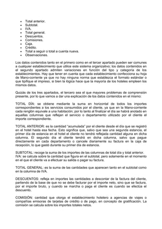 •   Total anterior.
   •   Subtotal.
   •   IVA.
   •   Total general.
   •   Descuentos.
   •   Comisiones.
   •   Caja.
   •   Crédito.
   •   Total a seguir o total a cuenta nueva.
   •   Observaciones.

Los datos contenidos tanto en el primero como en el tercer apartado pueden ser comunes
a cualquier establecimiento que utilice este sistema organizativo; los datos contenidos en
el segundo apartado admiten variaciones en función del tipo y categoría de los
establecimientos. Hay que tener en cuenta que cada establecimiento confecciona su hoja
de Mano-corriente ya que no hay ninguna norma que establezca el formato estándar o
que tipifique el impreso, si bien la lógica hace que la mayoría de los hoteles empleen los
mismos datos.

Quizás de los tres apartados, el tercero sea el que mayores problemas de comprensión
presente, por lo que vamos a dar una explicación de los datos contenidos en el mismo:

TOTAL DÍA: se obtiene mediante la suma en horizontal de todos los importes
correspondientes a los servicios consumidos por el cliente, ya que en la Mano-corriente
cada renglón equivale a una habitación; por lo tanto al finalizar el día se habrá anotado en
aquellas columnas que reflejan el servicio o departamento utilizado por el cliente el
importe correspondiente.

TOTAL ANTERIOR: es la cantidad “acumulada” por el cliente desde el día que se registró
en el hotel hasta esa fecha. Esto significa que, salvo que sea una segunda estancia, el
primer día de estancia en el hotel el cliente no tendrá reflejada cantidad alguna en dicha
columna. El segundo día el cliente tendrá en dicha columna, salvo que pague
directamente en cada departamento o cancele diariamente su factura en la caja de
recepción, lo que gastó durante su primer día de estancia.

SUBTOTAL: recoge la suma de los importes de las columnas de total día y total anterior.
IVA: se calcula sobre la cantidad que figura en el subtotal, pero solamente en el momento
en el que el cliente va a efectuar su salida o pagar su factura.

TOTAL GENERAL: es la suma de las cantidades que aparecen tanto en el subtotal como
en la columna de IVA.

DESCUENTOS: refleja en importes las cantidades a descontar de la factura del cliente,
partiendo de la base de que no se debe facturar por el importe neto, sino que se factura,
por el importe bruto, y cuando se marcha o paga el cliente es cuando se efectúa el
descuento.

COMISIÓN: cantidad que otorga el establecimiento hotelero a agencias de viajes o
compañías emisoras de tarjetas de crédito o de pago, en concepto de gratificación. La
comisión se calcula sobre los importes totales netos.
 