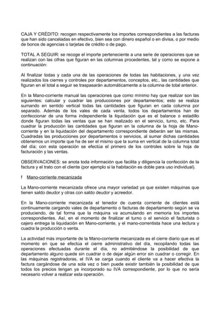 CAJA Y CRÉDITO: recogen respectivamente los importes correspondientes a las facturas
que han sido canceladas en efectivo, bien sea con dinero español o en divisa, o por medio
de bonos de agencias o tarjetas de crédito o de pago.

TOTAL A SEGUIR: se recoge el importe perteneciente a una serie de operaciones que se
realizan con las cifras que figuran en las columnas procedentes, tal y como se expone a
continuación:

Al finalizar todas y cada una de las operaciones de todas las habitaciones, y una vez
realizados los cierres y controles por departamentos, conceptos, etc., las cantidades que
figuran en el total a seguir se traspasarán automáticamente a la columna de total anterior.

En la Mano-corriente manual las operaciones que como mínimo hay que realizar son las
siguientes: calcular y cuadrar las producciones por departamentos; esto se realiza
sumando en sentido vertical todas las cantidades que figuran en cada columna por
separado. Además de los vales de cada venta, todos los departamentos han de
confeccionar de una forma independiente la liquidación que es el balance o estadillo
donde figuran todas las ventas que se han realizado en el servicio, turno, etc. Para
cuadrar la producción las cantidades que figuran en la columna de la hoja de Mano-
corriente y en la liquidación del departamento correspondiente deberán ser las mismas.
Cuadradas las producciones por departamentos o servicios, al sumar dichas cantidades
obtenemos un importe que ha de ser el mismo que la suma en vertical de la columna total
del día; con esta operación se efectúa el primero de los controles sobre la hoja de
facturación y las ventas.

OBSERVACIONES: se anota toda información que facilita y diligencia la confección de la
factura y el trato con el cliente (por ejemplo si la habitación es doble para uso individual).

f   Mano-corriente mecanizada

La Mano-corriente mecanizada ofrece una mayor variedad ya que existen máquinas que
tienen saldo deudor y otras con saldo deudor y acreedor.

En la Mano-corriente mecanizada el tenedor de cuenta corriente de clientes está
continuamente cargando vales de departamento o facturas de departamento según se va
produciendo, de tal forma que la máquina va acumulando en memoria los importes
correspondientes. Así, en el momento de finalizar el turno o el servicio el facturista o
cajero entrega la liquidación en Mano-corriente, y el mano-correntista hace una lectura y
cuadra la producción o venta.

La actividad más importante de la Mano-corriente mecanizada es el cierre diario que es el
momento en que se efectúa el cierre administrativo del día, recopilando todas las
operaciones efectuadas durante el día, no admitiéndose la posibilidad de que
departamento alguno quede sin cuadrar o de dejar algún error sin cuadrar o corregir. En
las máquinas registradoras, el IVA se carga cuando el cliente va a hacer efectiva la
factura cargándose de una sola vez o bien puede existir también la posibilidad de que
todos los precios tengan ya incorporado su IVA correspondiente, por lo que no sería
necesario volver a realizar esta operación.
 