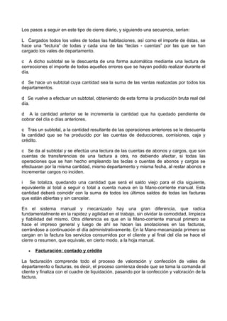 Los pasos a seguir en este tipo de cierre diario, y siguiendo una secuencia, serían:

L Cargados todos los vales de todas las habitaciones, así como el importe de éstas, se
hace una “lectura” de todas y cada una de las “teclas - cuentas” por las que se han
cargado los vales de departamento.

c A dicho subtotal se le descuenta de una forma automática mediante una lectura de
correcciones el importe de todos aquellos errores que se hayan podido realizar durante el
día.

d Se hace un subtotal cuya cantidad sea la suma de las ventas realizadas por todos los
departamentos.

d Se vuelve a efectuar un subtotal, obteniendo de esta forma la producción bruta real del
día.

d A la cantidad anterior se le incrementa la cantidad que ha quedado pendiente de
cobrar del día o días anteriores.

c Tras un subtotal, a la cantidad resultante de las operaciones anteriores se le descuenta
la cantidad que se ha producido por las cuentas de deducciones, comisiones, caja y
crédito.

c Se da al subtotal y se efectúa una lectura de las cuentas de abonos y cargos, que son
cuentas de transferencias de una factura a otra, no debiendo afectar, si todas las
operaciones que se han hecho empleando las teclas o cuentas de abonos y cargos se
efectuaran por la misma cantidad, mismo departamento y misma fecha, al restar abonos e
incrementar cargos no inciden.

i   Se totaliza, quedando una cantidad que será el saldo viejo para el día siguiente,
equivalente al total a seguir o total a cuenta nueva en la Mano-corriente manual. Esta
cantidad deberá coincidir con la suma de todos los últimos saldos de todas las facturas
que están abiertas y sin cancelar.

En el sistema manual y mecanizado hay una gran diferencia, que radica
fundamentalmente en la rapidez y agilidad en el trabajo, sin olvidar la comodidad, limpieza
y fiabilidad del mismo. Otra diferencia es que en la Mano-corriente manual primero se
hace el impreso general y luego de ahí se hacen las anotaciones en las facturas,
cerrándose a continuación el día administrativamente. En la Mano-mecanizada primero se
cargan en la factura los servicios consumidos por el cliente y al final del día se hace el
cierre o resumen, que equivale, en cierto modo, a la hoja manual.

   •   Facturación: contado y crédito

La facturación comprende todo el proceso de valoración y confección de vales de
departamento o facturas, es decir, el proceso comienza desde que se toma la comanda al
cliente y finaliza con el cuadre de liquidación, pasando por la confección y valoración de la
factura.
 