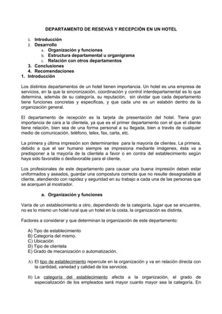 DEPARTAMENTO DE RESEVAS Y RECEPCIÓN EN UN HOTEL

   1. Introducción
   2. Desarrollo
          a. Organización y funciones
          b. Estructura departamental u organigrama
          c. Relación con otros departamentos
   3. Conclusiones
   4. Recomendaciones
1. Introducción

Los distintos departamentos de un hotel tienen importancia. Un hotel es una empresa de
servicios, en la que la sincronización, coordinación y control interdepartamental es lo que
determina, además de su categoría, su reputación, sin olvidar que cada departamento
tiene funciones concretas y especificas, y que cada uno es un eslabón dentro de la
organización general.

El departamento de recepción es la tarjeta de presentación del hotel. Tiene gran
importancia de cara a la clientela, ya que es el primer departamento con el que el cliente
tiene relación, bien sea de una forma personal a su llegada, bien a través de cualquier
medio de comunicación, teléfono, telex, fax, carta, etc.

La primera y última impresión son determinantes para la mayoría de clientes. La primera,
debido a que el ser humano siempre se impresiona mediante imágenes, ésta va a
predisponer a la mayoría de la clientela a favor o en contra del establecimiento según
haya sido favorable o desfavorable para el cliente.

Los profesionales de este departamento para causar una buena impresión deben estar
uniformados y aseados, guardar una compostura correcta que no resulte desagradable al
cliente, atendiendo con rapidez y seguridad en su trabajo a cada una de las personas que
se acerquen al mostrador.

          a. Organización y funciones

Varía de un establecimiento a otro, dependiendo de la categoría, lugar que se encuentre,
no es lo mismo un hotel rural que un hotel en la costa, la organización es distinta.

Factores a considerar y que determinan la organización de este departamento:

   A) Tipo de establecimiento
   B) Categoría del mismo.
   C) Ubicación
   D) Tipo de clientela
   E) Grado de mecanización o automatización.

   A) El tipo de establecimiento repercute en la organización y va en relación directa con
      la cantidad, variedad y calidad de los servicios.

   B) La categoría del establecimiento afecta a la organización, el grado de
      especialización de los empleados será mayor cuanto mayor sea la categoría. En
 