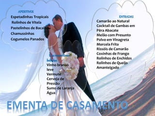 APERITIVOS
Espetadinhas Tropicais
Rolinhos de Vitela
Pastelinhos de Bacalhau
Chamussinhas
Cogumelos Panados
ENTRADAS
Camarão ao Natural
Cocktail de Gambas em
Pêra Abacate
Melão com Presunto
Polvo em Vinagreta
Morcela Frita
Rissóis de Camarão
Coxinhas de Frango
Rolinhos de Enchidos
Rolinhos de Queijo
Amanteigado
E as respectivas
bebidas
Vinho branco
leve
Vermute
Cerveja de
Pressão
Sumo de Laranja
Água
 