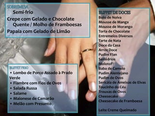 SOBREMESA
Semi-frio
Crepe com Gelado e Chocolate
Quente / Molho de Framboesas
Papaia com Gelado de Limão
Bolo de Noiva
Mousse de Manga
Mousse de Morango
Torta de Chocolate
Entremeios Diversos
Tarte de Nata
Doce da Casa
Arroz Doce
Pudim Flan
Semi-frios
Molotof
Baba de Camelo
Pudim Alentejano
Pudim de Ovos
Sericáia de Ameixas de Elvas
Toucinho do Céu
Trouxas de Ovos
Cheesecake
Cheesecake de Framboesa
Leite Creme Queimado
BUFFETFRIO
• Lombo de Porco Assado à Prado
Verde
• Fiambre com Fios de Ovos
• Salada Russa
• Salame
• Maionese de Camarão
• Melão com Presunto
 