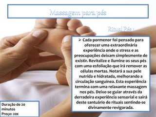 Duração de 20
minutos
Preço: 20€
 Cada pormenor foi pensado para
oferecer uma extraordinária
experiência onde o stress e as
preocupações deixam simplesmente de
existir. Revitalize e ilumine os seus pés
com uma esfoliação que irá remover as
células mortas. Notará a sua pele
nutrida e hidratada, melhorando a
circulação sanguínea. Esta experiência
termina com uma relaxante massagem
nos pés. Deixe-se guiar através da
derradeira experiência sensorial e sairá
deste santuário de rituais sentindo-se
divinamente revigorada.
 