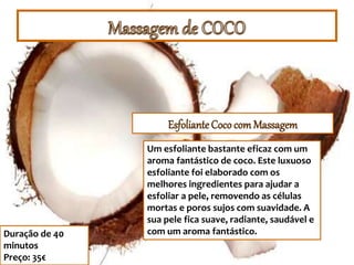 Esfoliante Cococom Massagem
Duração de 40
minutos
Preço: 35€
Um esfoliante bastante eficaz com um
aroma fantástico de coco. Este luxuoso
esfoliante foi elaborado com os
melhores ingredientes para ajudar a
esfoliar a pele, removendo as células
mortas e poros sujos com suavidade. A
sua pele fica suave, radiante, saudável e
com um aroma fantástico.
 