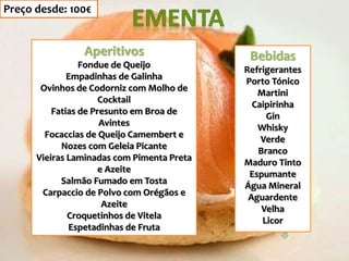 Aperitivos
Fondue de Queijo
Empadinhas de Galinha
Ovinhos de Codorniz com Molho de
Cocktail
Fatias de Presunto em Broa de
Avintes
Focaccias de Queijo Camembert e
Nozes com Geleia Picante
Vieiras Laminadas com Pimenta Preta
e Azeite
Salmão Fumado em Tosta
Carpaccio de Polvo com Orégãos e
Azeite
Croquetinhos de Vitela
Espetadinhas de Fruta
Bebidas
Refrigerantes
Porto Tónico
Martini
Caipirinha
Gin
Whisky
Verde
Branco
Maduro Tinto
Espumante
Água Mineral
Aguardente
Velha
Licor
Preço desde: 100€
 