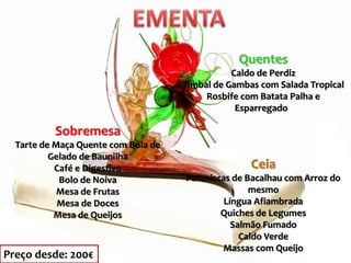 Sobremesa
Tarte de Maça Quente com Bola de
Gelado de Baunilha
Café e Digestivo
Bolo de Noiva
Mesa de Frutas
Mesa de Doces
Mesa de Queijos
Quentes
Caldo de Perdiz
Timbal de Gambas com Salada Tropical
Rosbife com Batata Palha e
Esparregado
Ceia
Pataniscas de Bacalhau com Arroz do
mesmo
Língua Afiambrada
Quiches de Legumes
Salmão Fumado
Caldo Verde
Massas com Queijo
Preço desde: 200€
 
