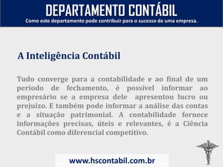 Tudo converge para a contabilidade e ao final de um
período de fechamento, é possível informar ao
empresário se a empresa dele apresentou lucro ou
prejuízo. E também pode informar a análise das contas
e a situação patrimonial. A contabilidade fornece
informações precisas, úteis e relevantes, é a Ciência
Contábil como diferencial competitivo.
A Inteligência Contábil
Como este departamento pode contribuir para o sucesso de uma empresa.
www.hscontabil.com.br
DEPARTAMENTO CONTÁBIL
 