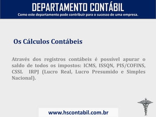 Através dos registros contábeis é possível apurar o
saldo de todos os impostos: ICMS, ISSQN, PIS/COFINS,
CSSL IRPJ (Lucro Real, Lucro Presumido e Simples
Nacional).
Os Cálculos Contábeis
Como este departamento pode contribuir para o sucesso de uma empresa.
www.hscontabil.com.br
DEPARTAMENTO CONTÁBIL
 