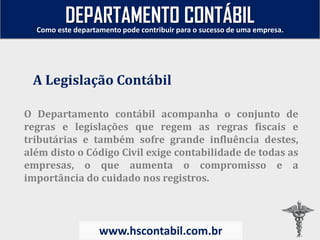 O Departamento contábil acompanha o conjunto de
regras e legislações que regem as regras fiscais e
tributárias e também sofre grande influência destes,
além disto o Código Civil exige contabilidade de todas as
empresas, o que aumenta o compromisso e a
importância do cuidado nos registros.
A Legislação Contábil
Como este departamento pode contribuir para o sucesso de uma empresa.
www.hscontabil.com.br
DEPARTAMENTO CONTÁBIL
 
