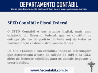 O SPED Contábil é um arquivo digital, mais uma
exigência do Governo Federal, que se constitui na
entrega (dentro do padrão do Governo) de todas as
movimentações e demonstrativos contábeis.
Do SPED Contábil, são extraídas todas as informações
que determinam a base de cálculo do IRPJ e da CSLL,
além de fornecer subsídios para os demais impostos e
contribuições.
SPED Contábil e Fiscal Federal
Como este departamento pode contribuir para o sucesso de uma empresa.
www.hscontabil.com.br
DEPARTAMENTO CONTÁBIL
 