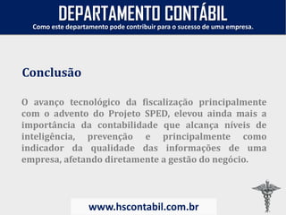 O avanço tecnológico da fiscalização principalmente
com o advento do Projeto SPED, elevou ainda mais a
importância da contabilidade que alcança níveis de
inteligência, prevenção e principalmente como
indicador da qualidade das informações de uma
empresa, afetando diretamente a gestão do negócio.
Conclusão
Como este departamento pode contribuir para o sucesso de uma empresa.
www.hscontabil.com.br
DEPARTAMENTO CONTÁBIL
 