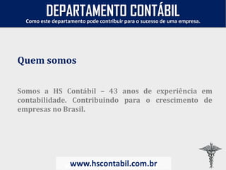Somos a HS Contábil – 43 anos de experiência em
contabilidade. Contribuindo para o crescimento de
empresas no Brasil.
www.hscontabil.com.br
Como este departamento pode contribuir para o sucesso de uma empresa.
www.hscontabil.com.br
Quem somos
DEPARTAMENTO CONTÁBIL
 
