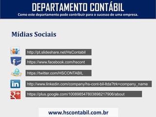 http://pt.slideshare.net/HsContabil
https://www.facebook.com/hscont
https://twitter.com/HSCONTABIL
http://www.linkedin.com/company/hs-cont-bil-ltda?trk=company_name
https://plus.google.com/100898547803898217906/about
Como este departamento pode contribuir para o sucesso de uma empresa.
www.hscontabil.com.br
Mídias Sociais
DEPARTAMENTO CONTÁBIL
 