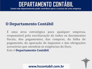 É uma área estratégica para qualquer empresa,
responsável pela escrituração de todos os documentos
fiscais, dos pagamentos, das compras, da folha de
pagamento, da apuração de impostos e das obrigações
acessórias que atendem às exigências do fisco.
Este é Departamento Contábil.
O Departamento Contábil
Como este departamento pode contribuir para o sucesso de uma empresa.
www.hscontabil.com.br
DEPARTAMENTO CONTÁBIL
 