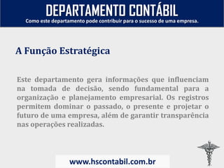 Este departamento gera informações que influenciam
na tomada de decisão, sendo fundamental para a
organização e planejamento empresarial. Os registros
permitem dominar o passado, o presente e projetar o
futuro de uma empresa, além de garantir transparência
nas operações realizadas.
A Função Estratégica
Como este departamento pode contribuir para o sucesso de uma empresa.
www.hscontabil.com.br
DEPARTAMENTO CONTÁBIL
 