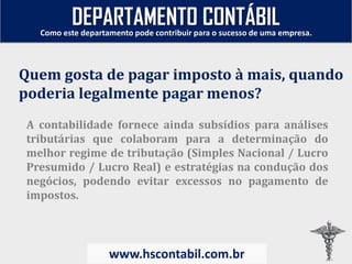 A contabilidade fornece ainda subsídios para análises
tributárias que colaboram para a determinação do
melhor regime de tributação (Simples Nacional / Lucro
Presumido / Lucro Real) e estratégias na condução dos
negócios, podendo evitar excessos no pagamento de
impostos.
Quem gosta de pagar imposto à mais, quando
poderia legalmente pagar menos?
Como este departamento pode contribuir para o sucesso de uma empresa.
www.hscontabil.com.br
DEPARTAMENTO CONTÁBIL
 